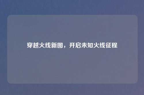 穿越火线新图，开启未知火线征程