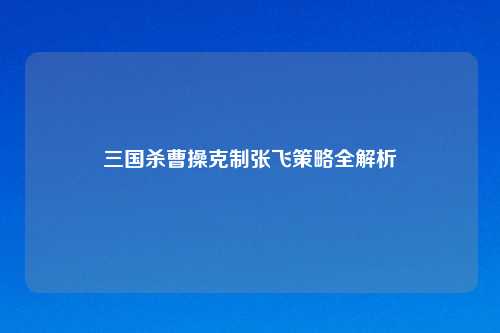 三国杀曹操克制张飞策略全解析