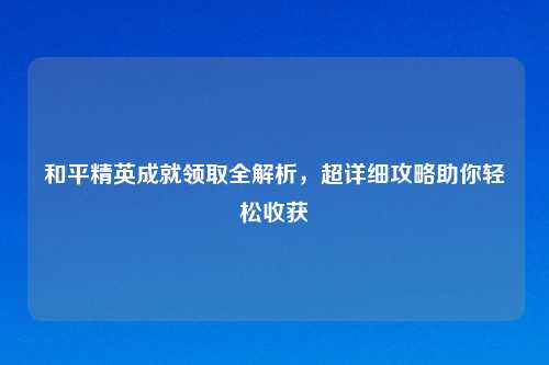 和平精英成就领取全解析，超详细攻略助你轻松收获