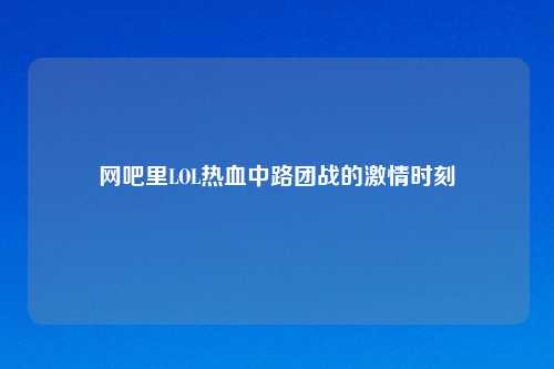网吧里LOL热血中路团战的激情时刻