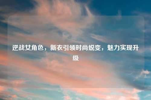 逆战女角色，新衣引领时尚蜕变，魅力实现升级