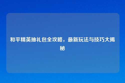 和平精英抽礼包全攻略，最新玩法与技巧大揭秘