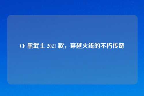 CF 黑武士 2021 款，穿越火线的不朽传奇