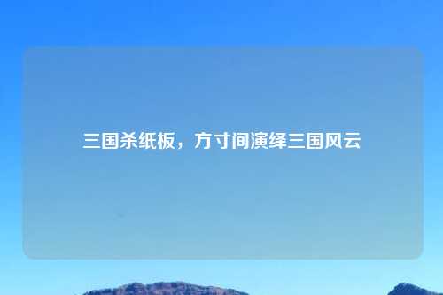 三国杀纸板，方寸间演绎三国风云