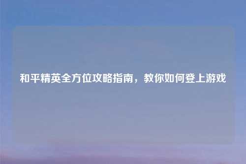 和平精英全方位攻略指南，教你如何登上游戏