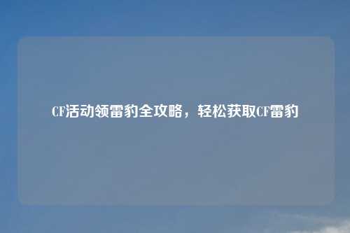 CF活动领雷豹全攻略，轻松获取CF雷豹