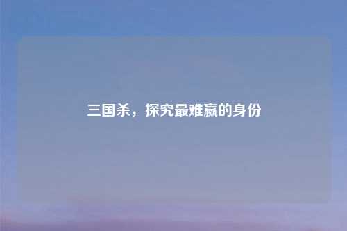 三国杀，探究最难赢的身份