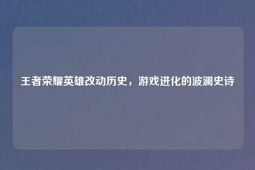 王者荣耀英雄改动历史，游戏进化的波澜史诗