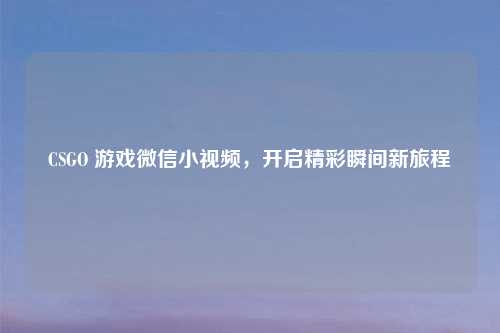 CSGO 游戏微信小视频，开启精彩瞬间新旅程