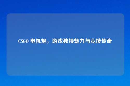 CSGO 电机炮，游戏独特魅力与竞技传奇