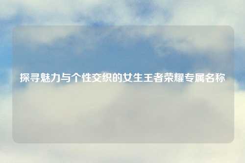 探寻魅力与个性交织的女生王者荣耀专属名称