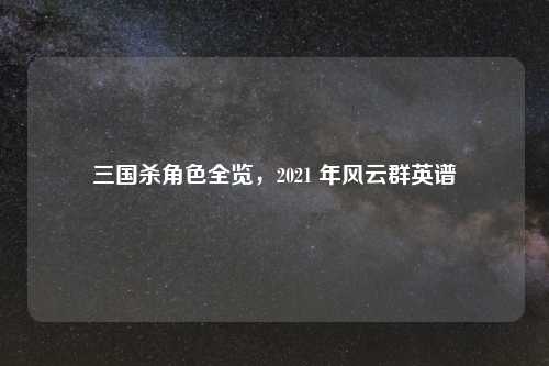 三国杀角色全览，2021 年风云群英谱