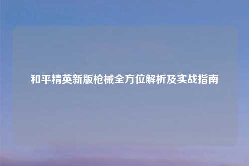 和平精英新版枪械全方位解析及实战指南