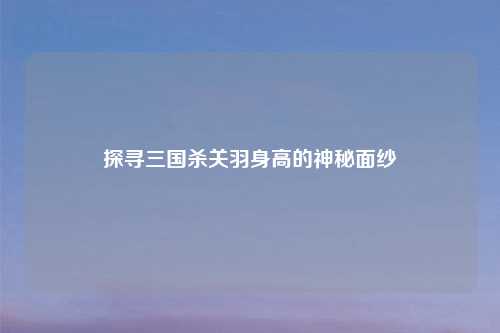 探寻三国杀关羽身高的神秘面纱