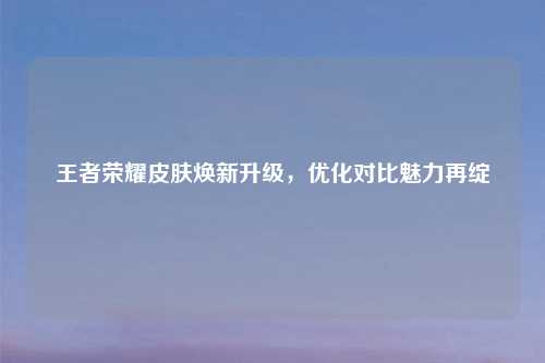 王者荣耀皮肤焕新升级，优化对比魅力再绽