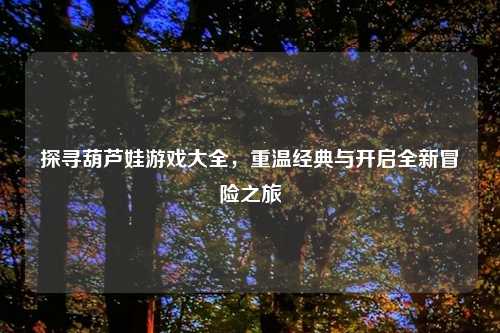 探寻葫芦娃游戏大全，重温经典与开启全新冒险之旅