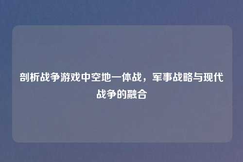 剖析战争游戏中空地一体战，军事战略与现代战争的融合