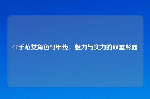 CF手游女角色马甲线，魅力与实力的双重彰显