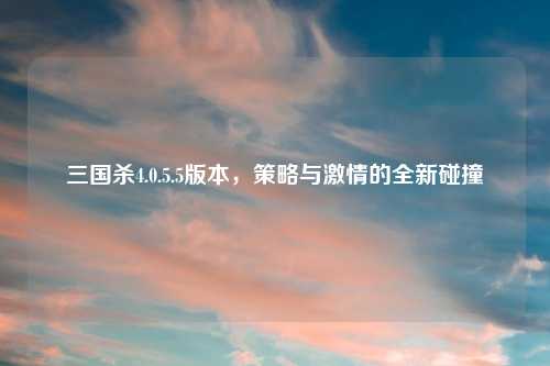 三国杀4.0.5.5版本，策略与激情的全新碰撞