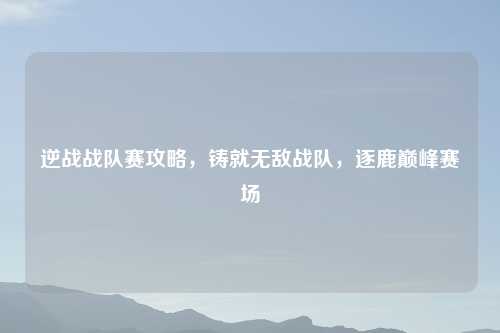 逆战战队赛攻略，铸就无敌战队，逐鹿巅峰赛场