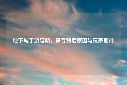 地下城手游延期，探寻背后原因与玩家期待