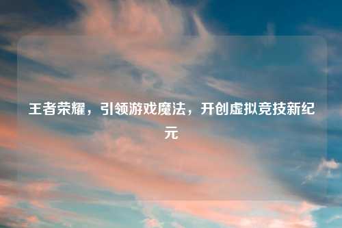 王者荣耀，引领游戏魔法，开创虚拟竞技新纪元