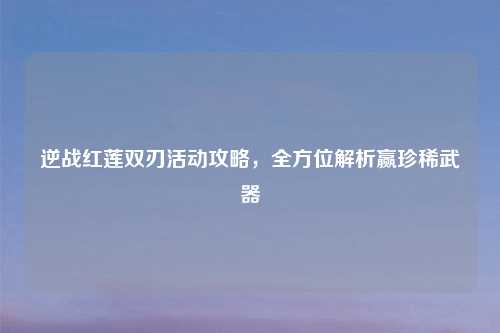 逆战红莲双刃活动攻略，全方位解析赢珍稀武器
