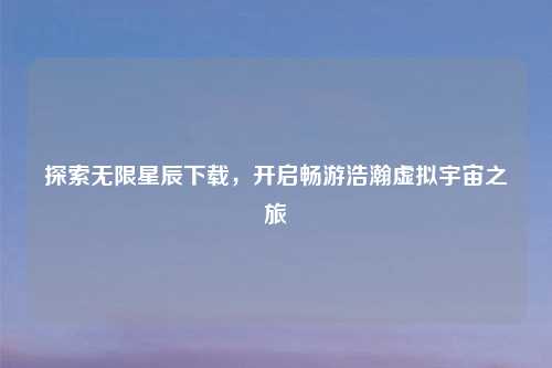 探索无限星辰下载，开启畅游浩瀚虚拟宇宙之旅