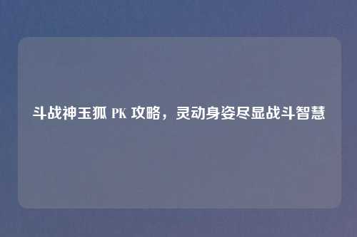 斗战神玉狐 PK 攻略，灵动身姿尽显战斗智慧