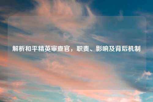 解析和平精英审查官，职责、影响及背后机制