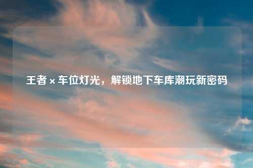 王者×车位灯光，解锁地下车库潮玩新密码