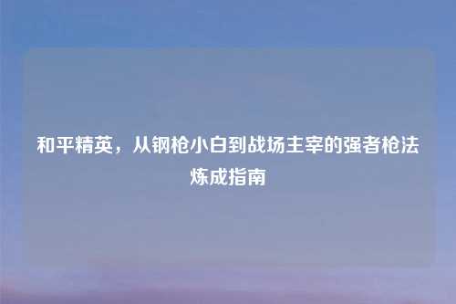 和平精英，从钢枪小白到战场主宰的强者枪法炼成指南