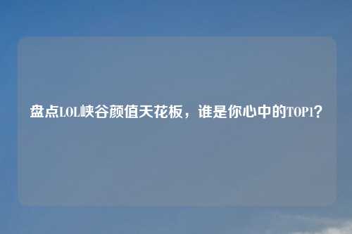 盘点LOL峡谷颜值天花板，谁是你心中的TOP1？
