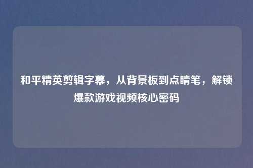 和平精英剪辑字幕,从背景板到点睛笔,解锁爆款游戏视频核心密码