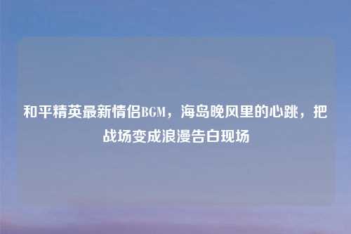 和平精英最新情侣BGM，海岛晚风里的心跳，把战场变成浪漫告白现场