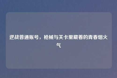 逆战普通账号，枪械与关卡里藏着的青春烟火气