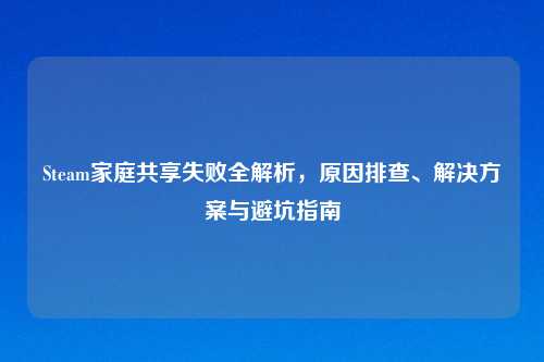 Steam家庭共享失败全解析，原因排查、解决方案与避坑指南