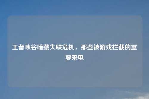 王者峡谷暗藏失联危机，那些被游戏拦截的重要来电