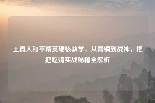 王真人和平精英硬核教学，从青铜到战神，把把吃鸡实战秘籍全解析