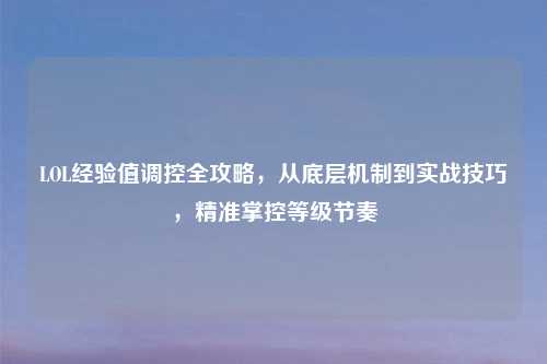 LOL经验值调控全攻略，从底层机制到实战技巧，精准掌控等级节奏