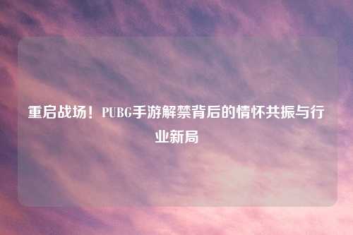 重启战场！PUBG手游解禁背后的情怀共振与行业新局