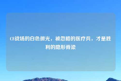 CF战场的白色微光，被忽略的医疗兵，才是胜利的隐形脊梁