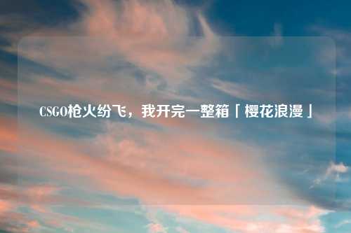 CSGO枪火纷飞，我开完一整箱「樱花浪漫」