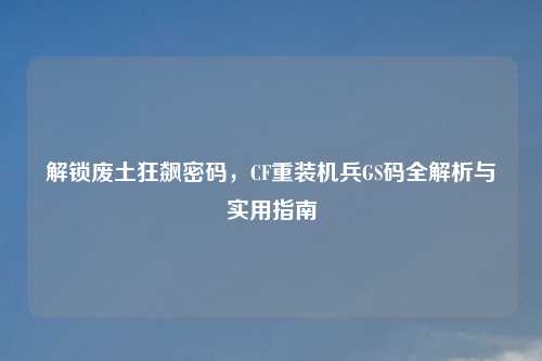 解锁废土狂飙密码，CF重装机兵GS码全解析与实用指南