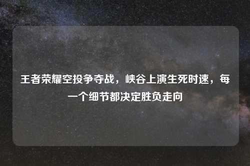王者荣耀空投争夺战，峡谷上演生死时速，每一个细节都决定胜负走向