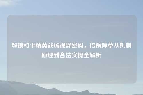 解锁和平精英战场视野密码,倍镜除草从机制原理到合法实操全解析