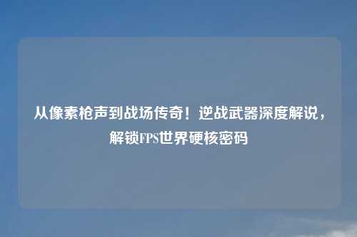 从像素枪声到战场传奇！逆战武器深度解说，解锁FPS世界硬核密码