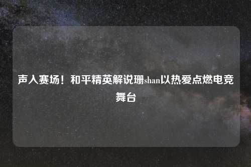 声入赛场！和平精英解说珊shan以热爱点燃电竞舞台