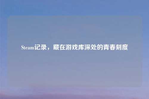 Steam记录，藏在游戏库深处的青春刻度