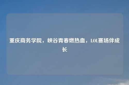 重庆商务学院，峡谷青春燃热血，LOL赛场伴成长